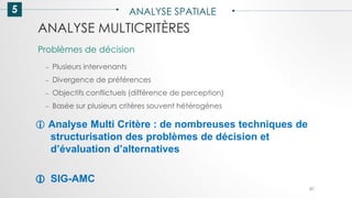 5 ANALYSE SPATIALE
87
ANALYSE MULTICRITÈRES
– Plusieurs intervenants
– Divergence de préférences
– Objectifs conflictuels (différence de perception)
– Basée sur plusieurs critères souvent hétérogènes
Problèmes de décision
 Analyse Multi Critère : de nombreuses techniques de
structurisation des problèmes de décision et
d’évaluation d’alternatives
 SIG-AMC
 