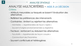 5 ANALYSE SPATIALE
88
ANALYSE MULTICRITÈRES – AIDE À LA DÉCISION
• Attributs mesurables sur lesquels se basent l’évaluation des
alternatives
• Reflètent les préférences des intervenants
• Contraintes : limitent ou rejettent les alternatives
– Inévitables → Appréhendées de façon « rigide »
– Souvent d’origine environnementale ou législative
• Facteurs : renforcent ou réduisent les alternatives
– Facultatifs → Appréhendés de façon « souple »
– Comme étant des Paramètres
• Souvent conflictuels et hétérogènes
Critères
 