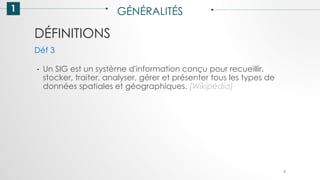 DÉFINITIONS
1 GÉNÉRALITÉS
• Un SIG est un système d'information conçu pour recueillir,
stocker, traiter, analyser, gérer et présenter tous les types de
données spatiales et géographiques. [Wikipédia]
Déf 3
9
 
