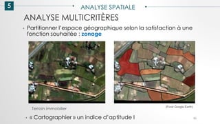 5 ANALYSE SPATIALE
90
ANALYSE MULTICRITÈRES
• Partitionner l’espace géographique selon la satisfaction à une
fonction souhaitée : zonage
Terrain immobilier
(Fond Google Earth)
• « Cartographier » un indice d’aptitude I
 