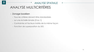 5 ANALYSE SPATIALE
92
ANALYSE MULTICRITÈRES
• Zonage booléen
– Tous les critères doivent être standardisés
– sur une échelle binaire [0 ou 1]
– Contraintes et facteurs traités de la même façon
– Fonction de superposition du SIG
 