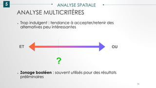 5 ANALYSE SPATIALE
94
ANALYSE MULTICRITÈRES
● Trop indulgent : tendance à accepter/retenir des
alternatives peu intéressantes
● Zonage booléen : souvent utilisés pour des résultats
préliminaires
ET OU
?
 