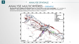 5 ANALYSE SPATIALE
95
ANALYSE MULTICRITÈRES - EXEMPLE
● Recherche de la meilleure localisation pour la construction d’une zone industrielle : M.T. Lamelas, O.
Marinoni, J. de la Riva and A. Hoppe ; 2012 ;Comparison of Multicriteria Analysis Techniques for
Environmental Decision Making on Industrial Location ; Chapter 9
 