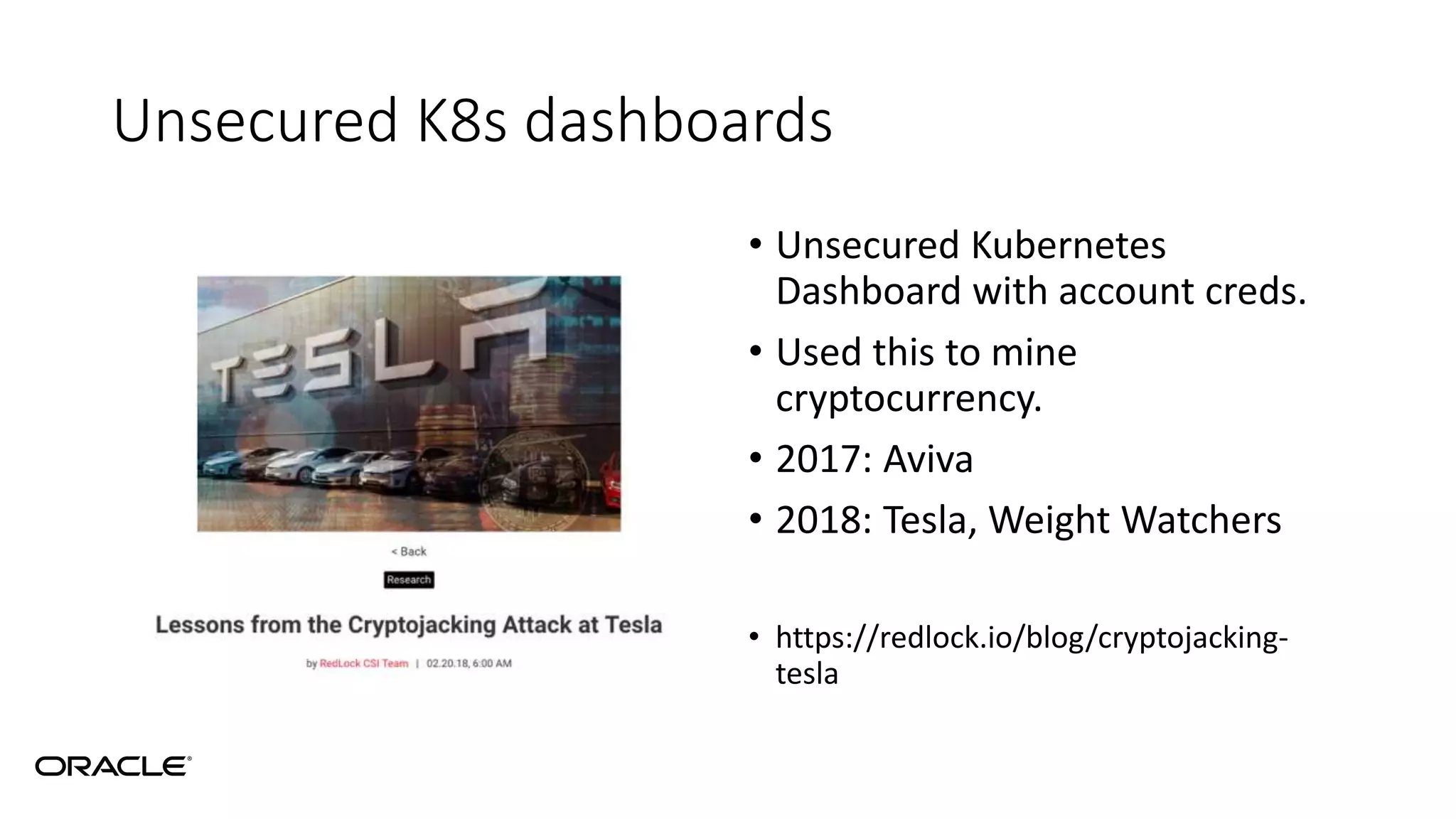 Unsecured K8s dashboards
• Unsecured Kubernetes
Dashboard with account creds.
• Used this to mine
cryptocurrency.
• 2017: Aviva
• 2018: Tesla, Weight Watchers
• https://redlock.io/blog/cryptojacking-
tesla
 