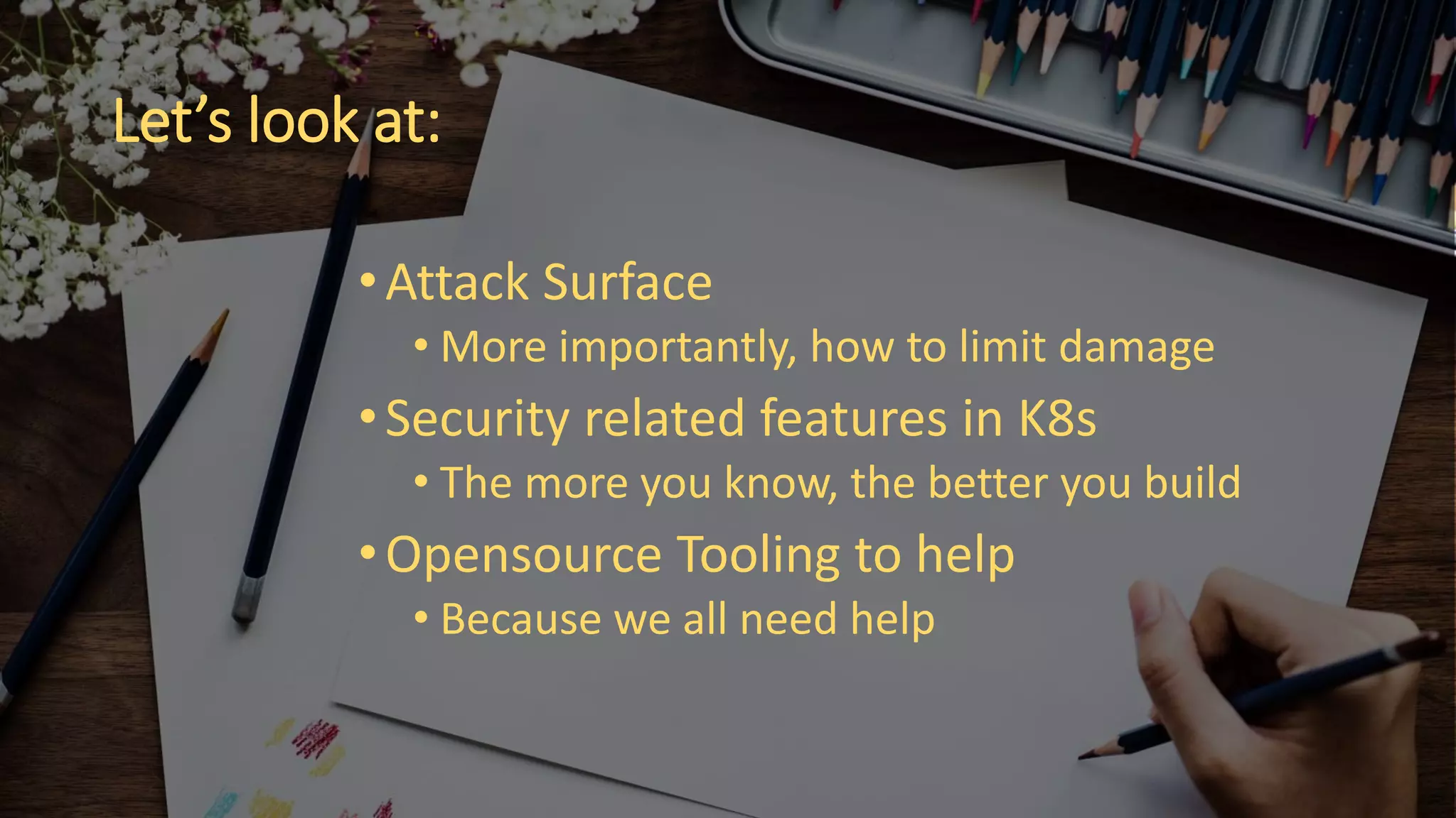 Let’s look at:
•Attack Surface
• More importantly, how to limit damage
•Security related features in K8s
• The more you know, the better you build
•Opensource Tooling to help
• Because we all need help
 