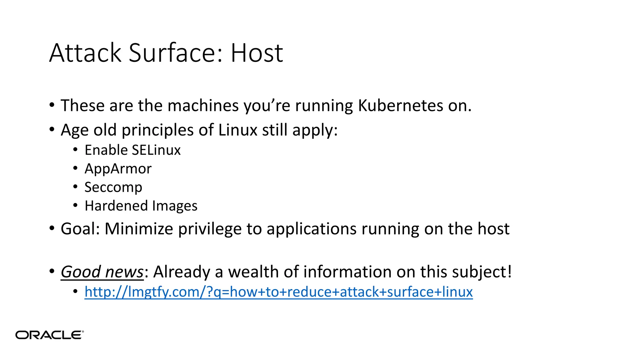 Attack Surface: Host
• These are the machines you’re running Kubernetes on.
• Age old principles of Linux still apply:
• Enable SELinux
• AppArmor
• Seccomp
• Hardened Images
• Goal: Minimize privilege to applications running on the host
• Good news: Already a wealth of information on this subject!
• http://lmgtfy.com/?q=how+to+reduce+attack+surface+linux
 
