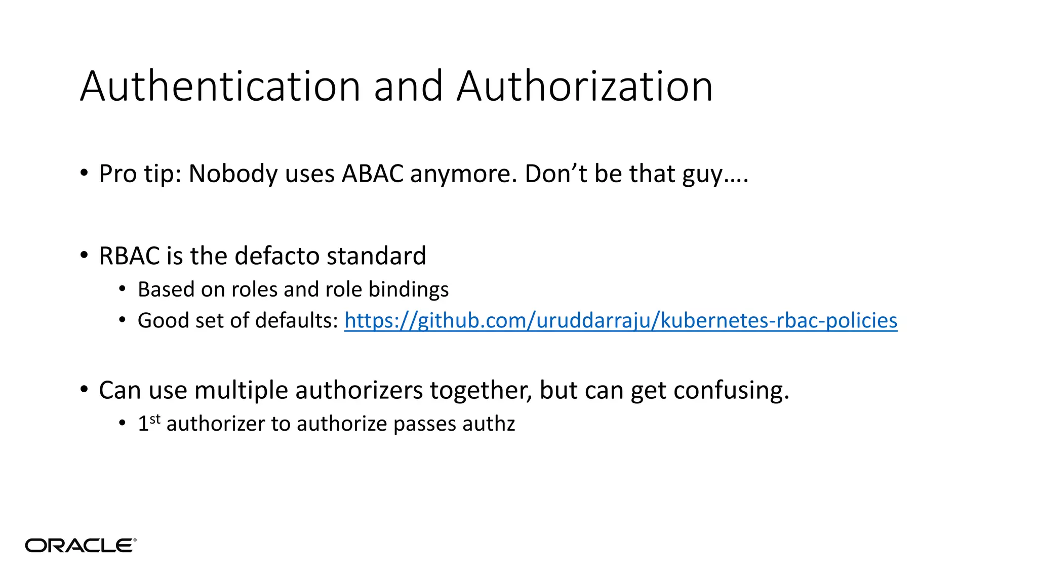 Authentication and Authorization
• Pro tip: Nobody uses ABAC anymore. Don’t be that guy….
• RBAC is the defacto standard
• Based on roles and role bindings
• Good set of defaults: https://github.com/uruddarraju/kubernetes-rbac-policies
• Can use multiple authorizers together, but can get confusing.
• 1st authorizer to authorize passes authz
 