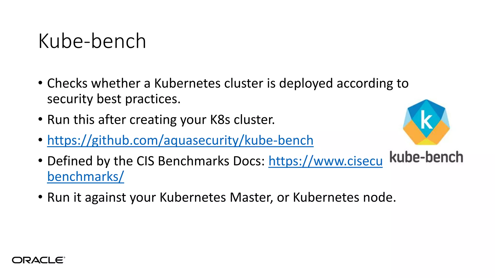 Kube-bench
• Checks whether a Kubernetes cluster is deployed according to
security best practices.
• Run this after creating your K8s cluster.
• https://github.com/aquasecurity/kube-bench
• Defined by the CIS Benchmarks Docs: https://www.cisecurity.org/cis-
benchmarks/
• Run it against your Kubernetes Master, or Kubernetes node.
 