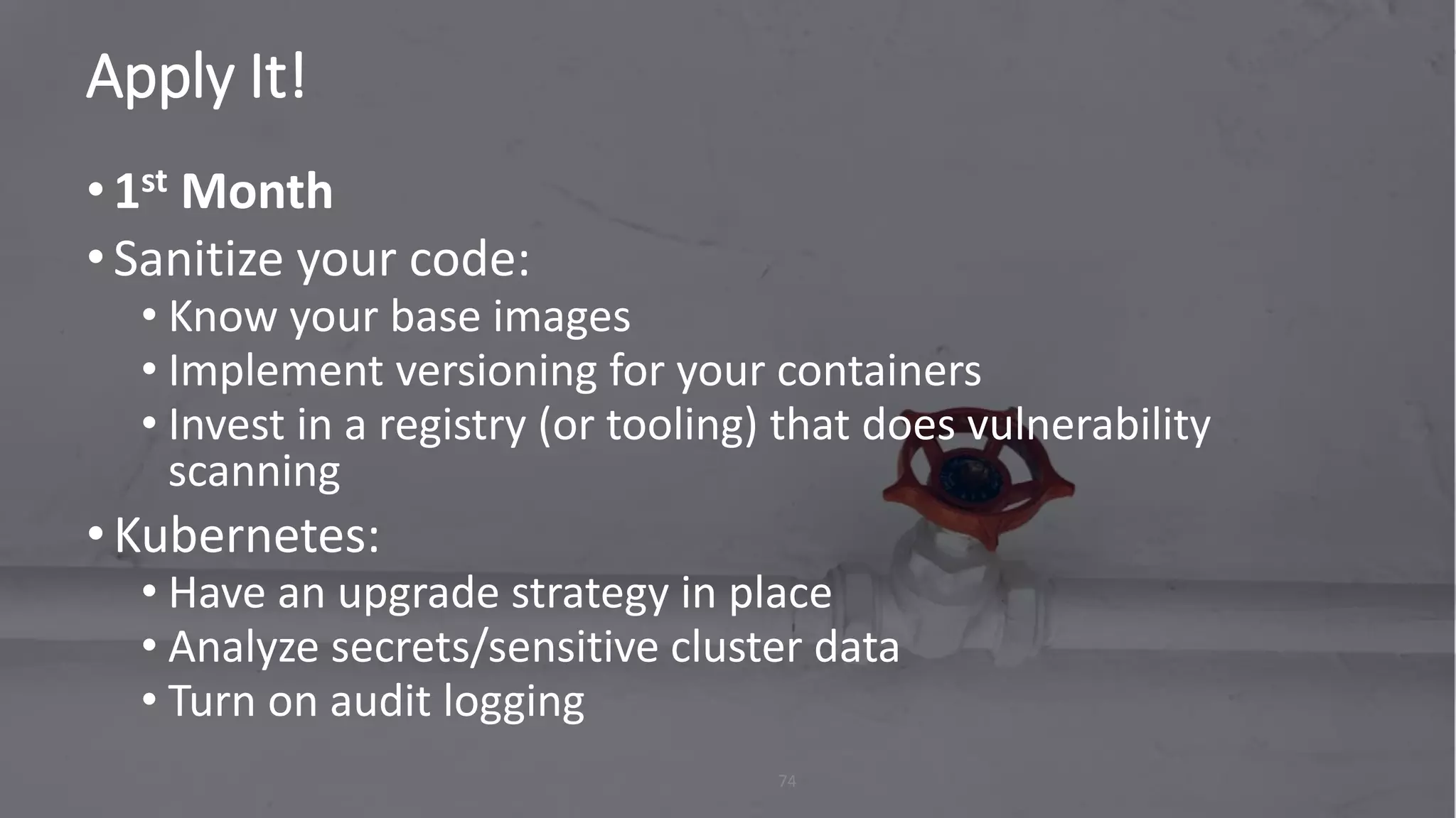 Apply It!
74
•1st Month
•Sanitize your code:
• Know your base images
• Implement versioning for your containers
• Invest in a registry (or tooling) that does vulnerability
scanning
•Kubernetes:
• Have an upgrade strategy in place
• Analyze secrets/sensitive cluster data
• Turn on audit logging
 