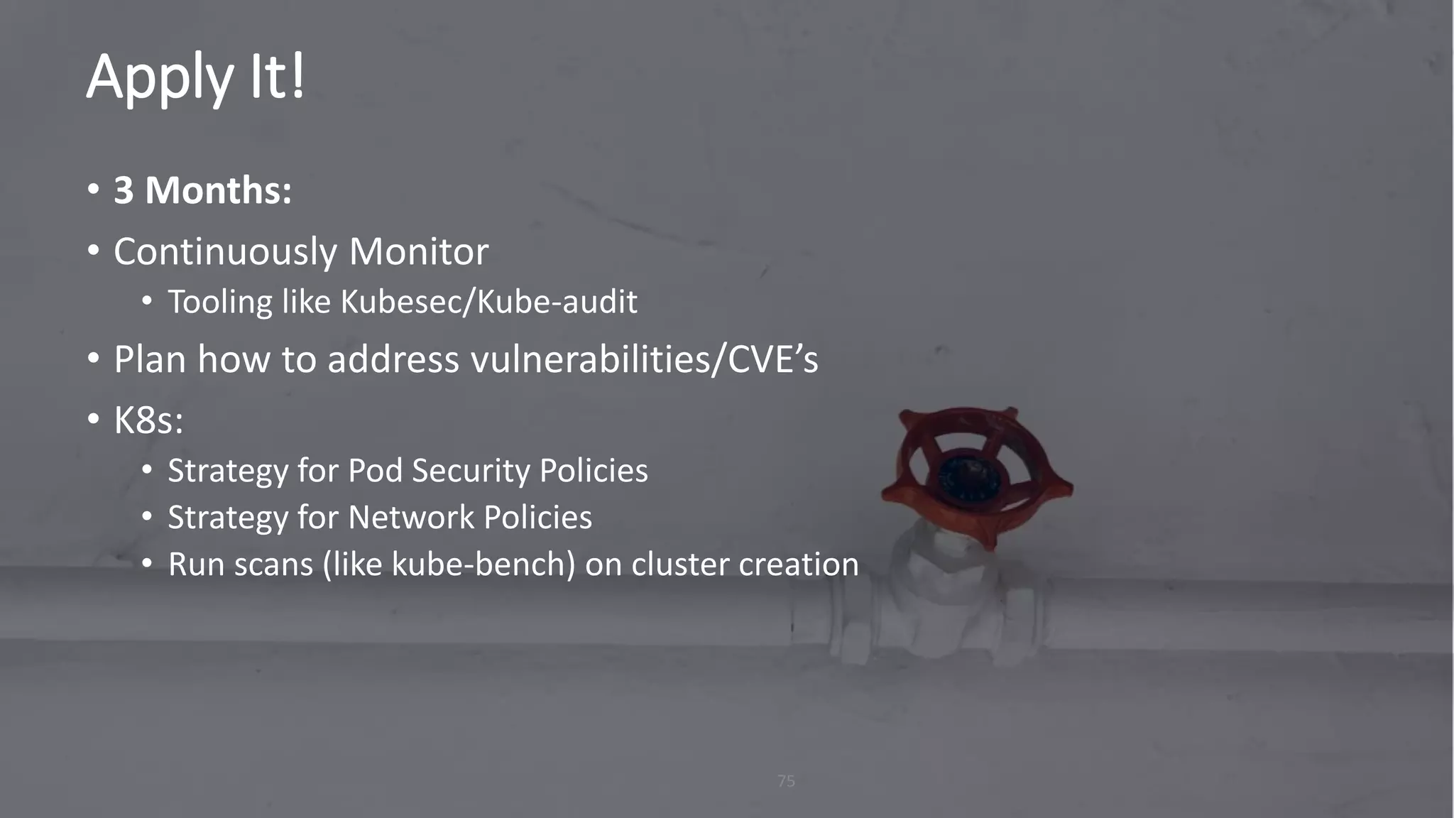 Apply It!
75
• 3 Months:
• Continuously Monitor
• Tooling like Kubesec/Kube-audit
• Plan how to address vulnerabilities/CVE’s
• K8s:
• Strategy for Pod Security Policies
• Strategy for Network Policies
• Run scans (like kube-bench) on cluster creation
 