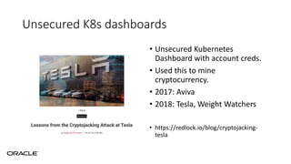 Unsecured K8s dashboards
• Unsecured Kubernetes
Dashboard with account creds.
• Used this to mine
cryptocurrency.
• 2017: Aviva
• 2018: Tesla, Weight Watchers
• https://redlock.io/blog/cryptojacking-
tesla
 
