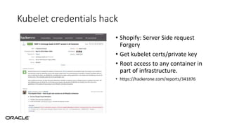 Kubelet credentials hack
• Shopify: Server Side request
Forgery
• Get kubelet certs/private key
• Root access to any container in
part of infrastructure.
• https://hackerone.com/reports/341876
 