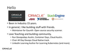 Hello
• Been in Industry 15 years.
• In general, I like building stuff with friends.
• Maintainer for Gauntlt- Open source security scanner.
• Love Teaching and building community.
• Run Devopsdays Austin, Container Days, Cloud Austin.
• Chair All Day Devops Cloud Native track.
• LinkedIn Learning Author for Learning Kubernetes (and more).
 