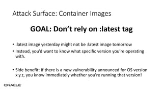 Attack Surface: Container Images
GOAL: Don’t rely on :latest tag
• :latest image yesterday might not be :latest image tomorrow
• Instead, you’d want to know what specific version you’re operating
with.
• Side benefit: If there is a new vulnerability announced for OS version
x.y.z, you know immediately whether you’re running that version!
 