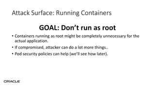 Attack Surface: Running Containers
GOAL: Don’t run as root
• Containers running as root might be completely unnecessary for the
actual application.
• If compromised, attacker can do a lot more things..
• Pod security policies can help (we’ll see how later).
 