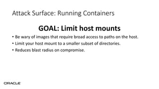 Attack Surface: Running Containers
GOAL: Limit host mounts
• Be wary of images that require broad access to paths on the host.
• Limit your host mount to a smaller subset of directories.
• Reduces blast radius on compromise.
 