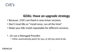 CVE’s
41
GOAL: Have an upgrade strategy
• Because…CVE’s are fixed in new minor versions.
• Don’t treat K8s as “install once, run all the time”.
• Make your K8s install repeatable for different versions.
• ..Or use a Managed Provider.
• Either automatically patch for you, or tell you what to do.
 