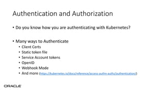 Authentication and Authorization
• Do you know how you are authenticating with Kubernetes?
• Many ways to Authenticate
• Client Certs
• Static token file
• Service Account tokens
• OpenID
• Webhook Mode
• And more (https://kubernetes.io/docs/reference/access-authn-authz/authentication/)
 