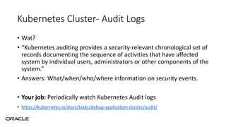 Kubernetes Cluster- Audit Logs
• Wat?
• “Kubernetes auditing provides a security-relevant chronological set of
records documenting the sequence of activities that have affected
system by individual users, administrators or other components of the
system.”
• Answers: What/when/who/where information on security events.
• Your job: Periodically watch Kubernetes Audit logs
• https://kubernetes.io/docs/tasks/debug-application-cluster/audit/
 