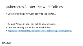 Kubernetes Cluster- Network Policies
• Consider adding a network policy to the cluster…
• Default Policy: All pods can talk to all other pods.
• Consider limiting this with a Network Policy
• https://kubernetes.io/docs/concepts/services-networking/network-policies/
 