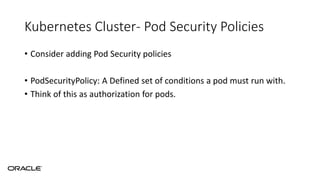 Kubernetes Cluster- Pod Security Policies
• Consider adding Pod Security policies
• PodSecurityPolicy: A Defined set of conditions a pod must run with.
• Think of this as authorization for pods.
 