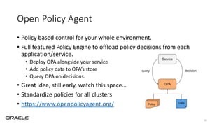 Open Policy Agent
• Policy based control for your whole environment.
• Full featured Policy Engine to offload policy decisions from each
application/service.
• Deploy OPA alongside your service
• Add policy data to OPA’s store
• Query OPA on decisions.
• Great idea, still early, watch this space…
• Standardize policies for all clusters
• https://www.openpolicyagent.org/
56
 