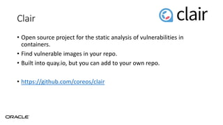 Clair
• Open source project for the static analysis of vulnerabilities in
containers.
• Find vulnerable images in your repo.
• Built into quay.io, but you can add to your own repo.
• https://github.com/coreos/clair
 