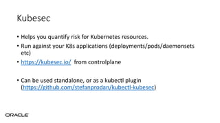 Kubesec
• Helps you quantify risk for Kubernetes resources.
• Run against your K8s applications (deployments/pods/daemonsets
etc)
• https://kubesec.io/ from controlplane
• Can be used standalone, or as a kubectl plugin
(https://github.com/stefanprodan/kubectl-kubesec)
 