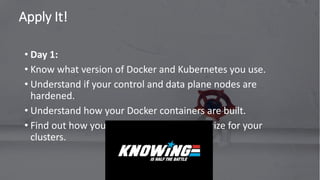 Apply It!
72
• Day 1:
• Know what version of Docker and Kubernetes you use.
• Understand if your control and data plane nodes are
hardened.
• Understand how your Docker containers are built.
• Find out how you authenticate and authorize for your
clusters.
 