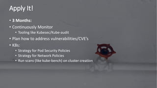Apply It!
75
• 3 Months:
• Continuously Monitor
• Tooling like Kubesec/Kube-audit
• Plan how to address vulnerabilities/CVE’s
• K8s:
• Strategy for Pod Security Policies
• Strategy for Network Policies
• Run scans (like kube-bench) on cluster creation
 