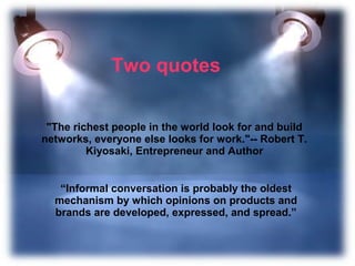 Two quotes

 "The richest people in the world look for and build
networks, everyone else looks for work."-- Robert T.
         Kiyosaki, Entrepreneur and Author


   “Informal conversation is probably the oldest
  mechanism by which opinions on products and
  brands are developed, expressed, and spread.”
 