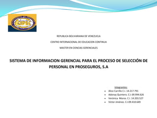 REPUBLICA BOLIVARIANA DE VENEZUELA

                  CENTRO INTERNACIONAL DE EDUCACION CONTINUA

                        MASTER EN CIENCIAS GERENCIALES




SISTEMA DE INFORMACION GERENCIAL PARA EL PROCESO DE SELECCIÓN DE
                 PERSONAL EN PROSEGUROS, S.A



                                                                     Integrantes:
                                                               Alice Carrillo C.I. 14.217.791
                                                               Adonay Quintero. C.I. 09.994.626
                                                               Verónica Moros. C.I. 14.203.527
                                                               Víctor Jiménez. C.I.09.410.649
 