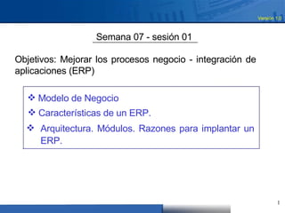 Versión 1.0  Semana 07 - sesión 01  Objetivos: Mejorar los procesos negocio - integración de aplicaciones (ERP)  ,[object Object],[object Object],[object Object],1  