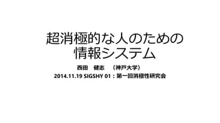 超消極的な人のための 
情報システム 
西田健志（神戸大学） 
2014.11.19 SIGSHY 01：第一回消極性研究会 
 