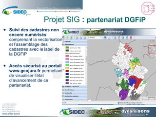 Suivi des cadastres non encore numérisés  comprenant la vectorisation et l’assemblage des cadastres avec le label de la DGFiP Accès sécurisé au portail  www.geojura.fr  permettant de visualiser l’état d’avancement de ce partenariat. Projet SIG  :  partenariat DGFiP 