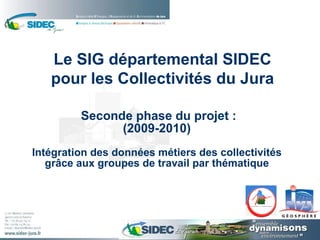   Seconde phase du projet : (2009-2010)   Intégration des données métiers des collectivités grâce aux groupes de travail par thématique Le SIG départemental SIDEC pour les Collectivités du Jura 