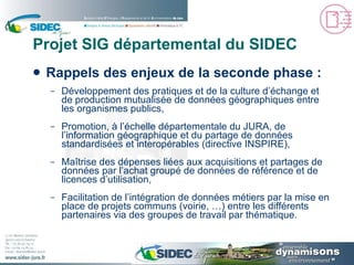 Projet SIG départemental du SIDEC Rappels des enjeux de la seconde phase : Développement des pratiques et de la culture d’échange et de production mutualisée de données géographiques entre les organismes publics, Promotion, à l’échelle départementale du JURA, de l’information géographique et du partage de données standardisées et interopérables (directive INSPIRE), Maîtrise des dépenses liées aux acquisitions et partages de données par l’achat groupé de données de référence et de licences d’utilisation, Facilitation de l’intégration de données métiers par la mise en place de projets communs (voirie, …) entre les différents partenaires via des groupes de travail par thématique. 
