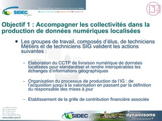 Objectif 1 : Accompagner les collectivités dans la production de données numériques localisées Les groupes de travail, composés d’élus, de techniciens Métiers et de techniciens SIG valident les actions suivantes : Elaboration du CCTP de livraison numérique de données localisées pour standardiser et rendre interopérables les échanges d’informations géographiques Organisation du processus de production de l’IG : de l’acquisition jusqu’à la valorisation en passant par la définition du responsable des mises à jour Etablissement de la grille de contribution financière associée 