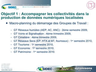 Objectif 1 : Accompagner les collectivités dans la production de données numériques localisées Macro-planning du démarrage des Groupes de Travail : GT Réseaux humides (AEP, AC, ANC) : 2ème semestre 2009, GT Voirie et Signalisation : 4ème trimestre 2009, GT Cimetière : 4ème trimestre 2009, GT Réseaux Secs (EP, HTA et BT, fourreaux) : 1 er  semestre 2010, GT Tourisme : 1 er  semestre 2010, GT Economie : 1 er  semestre 2010, GT Patrimoine : 1 er  semestre 2010. 