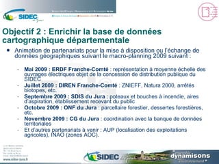 Objectif 2 : Enrichir la base de données cartographique départementale Animation de partenariats pour la mise à disposition ou l’échange de données géographiques suivant le macro-planning 2009 suivant : Mai 2009 : ERDF Franche-Comté  : représentation à moyenne échelle des ouvrages électriques objet de la concession de distribution publique du SIDEC Juillet 2009 : DIREN Franche-Comté  : ZNIEFF, Natura 2000, arrêtés biotopes, etc. Septembre 2009 : SDIS du Jura  : poteaux et bouches à incendie, aires d’aspiration, établissement recevant du public Octobre 2009 : ONF du Jura  : parcellaire forestier, dessertes forestières, etc. Novembre 2009 : CG du Jura  : coordination avec la banque de données territoriales Et d’autres partenariats à venir : AUP (localisation des exploitations agricoles), INAO (zones AOC). 
