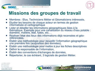 Missions des groupes de travail  Membres : Elus, Techniciens Métier et Géomaticiens intéressés, Etudier les besoins de chaque acteur en termes de gestion informatisée et cartographique Lister et détailler les informations géographiques liées à la thématique. Exemple pour une canalisation du réseau d’eau potable : diamètre, matière, état, fuites, etc.… Réaliser l’état des lieux des informations déjà recensées et géo-référencées, Établir une méthodologie pour recueillir l’information géographique une première fois (acquisition des données), Établir une méthodologie pour mettre à jour les fiches descriptives Définir le responsable de l’information, Établir des conventions d’échanges de données, Répertorier, le cas échéant, 3 logiciels de gestion Métier. 
