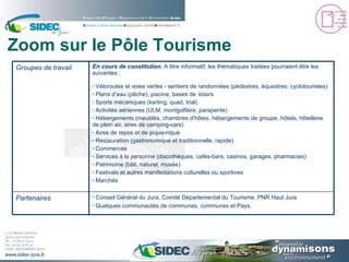 Zoom sur le Pôle Tourisme Conseil Général du Jura, Comité Départemental du Tourisme, PNR Haut Jura Quelques communautés de communes, communes et Pays. Partenaires En cours de constitution . A titre informatif, les thématiques traitées pourraient être les suivantes : Véloroutes et voies vertes - sentiers de randonnées (pédestres, équestres, cyclotouristes) Plans d’eau (pêche), piscine, bases de  loisirs Sports mécaniques (karting, quad, trial) Activités aériennes (ULM, montgolfière, parapente) Hébergements (meublés, chambres d’hôtes, hébergements de groupe, hôtels, hôtellerie de plein air, aires de camping-cars) Aires de repos et de pique-nique Restauration (gastronomique et traditionnelle, rapide)  Commerces Services à la personne (discothèques, cafés-bars, casinos, garages, pharmacies) Patrimoine (bâti, naturel, musée) Festivals et autres manifestations culturelles ou sportives Marchés Groupes de travail 