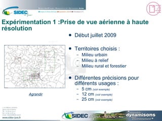 Expérimentation 1 :Prise de vue aérienne à haute résolution Début juillet 2009 Territoires choisis : Milieu urbain Milieu à relief Milieu rural et forestier Différentes précisions pour différents usages : 5 cm  ( voir exemple ) 12 cm  ( voir exemple ) 25 cm  ( voir exemple ) Agrandir 