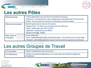 Les autres Pôles Les autres Groupes de Travail Étudier l’opportunité de créer les GT suivants : Espaces Verts : CC Bassin de Lons-le-Saunier (en référence) Forêts : partenariats avec ONF et CRPF Agriculture : partenariat avec la DDEA Risques industriels : DRIRE Pôle Environnement  Travail collaboratif  : Voirie : partenariat avec le CG ; Collectivités pilotes : CC Sud Revermont, Haute Seille, … Transport : partenariat avec le CG, région Franche-Comté et organismes de transport Pôle Voirie et Transport  Travail collaboratif autour des Zones d’Activités Économiques Partenaires : Conseil Général, Agence Régionale de Développement Franche-Comté Pilotes : Communautés de communes Val de Bienne et Pays de Salins Pôle Economie Gestion du patrimoine (bâtiment) en vue, notamment, de maîtriser les dépenses énergétiques. GT Patrimoine Gestion cartographique des concessions GT Cimetière 