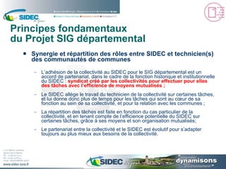 Principes fondamentaux du Projet SIG départemental Synergie et répartition des rôles entre SIDEC et technicien(s) des communautés de communes L’adhésion de la collectivité au SIDEC pour le SIG départemental est un accord de partenariat, dans le cadre de la fonction historique et institutionnelle du SIDEC :  syndicat créé par les collectivités pour effectuer pour elles des tâches avec l’efficience de moyens mutualisés ; Le SIDEC allège le travail du technicien de la collectivité sur certaines tâches, et lui donne donc plus de temps pour les tâches qui sont au cœur de sa fonction au sein de sa collectivité, et pour la relation avec les communes ; La répartition des tâches est faite en fonction du cas particulier de la collectivité, et en tenant compte de l’efficience potentielle du SIDEC sur certaines tâches, grâce à ses moyens et son organisation mutualisés; Le partenariat entre la collectivité et le SIDEC est évolutif pour s’adapter toujours au plus mieux aux besoins de la collectivité. 