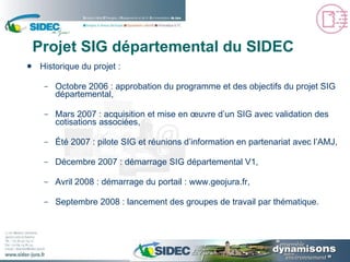 Projet SIG départemental du SIDEC Historique du projet : Octobre 2006 : approbation du programme et des objectifs du projet SIG départemental, Mars 2007 : acquisition et mise en œuvre d’un SIG avec validation des cotisations associées, Été 2007 : pilote SIG et réunions d’information en partenariat avec l’AMJ, Décembre 2007 : démarrage SIG départemental V1, Avril 2008 : démarrage du portail :  www.geojura.fr , Septembre 2008 : lancement des groupes de travail par thématique. 