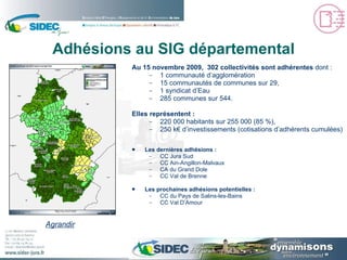 Adhésions au SIG départemental Au 15 novembre 2009,  302 collectivités sont adhérentes  dont : 1 communauté d’agglomération 15 communautés de communes sur 29, 1 syndicat d’Eau 285 communes sur 544. Elles représentent : 220 000 habitants sur 255 000 (85 %), 250 k€ d’investissements (cotisations d’adhérents cumulées) Les dernières adhésions : CC Jura Sud  CC Ain-Angillon-Malvaux CA du Grand Dole CC Val de Brenne Les prochaines adhésions potentielles :  CC du Pays de Salins-les-Bains CC Val D’Amour Agrandir 