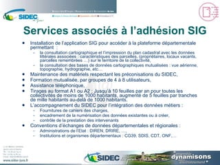 Services associés à l’adhésion SIG Installation de l’application SIG pour accéder à la plateforme départementale permettant  : la consultation cartographique et l’impression du plan cadastral avec les données littérales associées : caractéristiques des parcelles, (propriétaires, locaux vacants, parcelles remembrées …) sur le territoire de la collectivité, la consultation des bases de données cartographiques mutualisées : vue aérienne, topographie, hydrographie, etc… Maintenance des matériels respectant les préconisations du SIDEC, Formation mutualisée, par groupes de 4 à 8 utilisateurs, Assistance téléphonique, Tirages au format A1 ou A2 : Jusqu’à 10 feuilles par an pour toutes les collectivités de moins de 1000 habitants, augmenté de 5 feuilles par tranches de mille habitants au-delà de 1000 habitants. L’accompagnement du SIDEC pour l’intégration des données métiers : Fournitures de cahiers des charges, encadrement de la numérisation des données existantes ou à créer, contrôle de la prestation des intervenants Conventions d’échanges de données départementales et régionales : Administrations de l’Etat : DIREN, DRIRE, …, Institutions et organismes départementaux : CG39, SDIS, CDT, ONF,… 