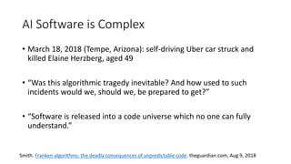 AI Software is Complex
• March 18, 2018 (Tempe, Arizona): self-driving Uber car struck and
killed Elaine Herzberg, aged 49
• “Was this algorithmic tragedy inevitable? And how used to such
incidents would we, should we, be prepared to get?”
• “Software is released into a code universe which no one can fully
understand.”
Smith. Franken-algorithms: the deadly consequences of unpredictable code. theguardian.com, Aug 9, 2018
 