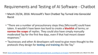 Requirements and Testing of AI Software - Chatbot
• March 23/24, 2016: Microsoft's Teen Chatbot Tay Turned into Genocidal
Racist
• "There are a number of precautionary steps they [Microsoft] could have
taken. It wouldn't have been too hard to create a blacklist of terms; or
narrow the scope of replies. They could also have simply manually
moderated Tay for the first few days, even if that had meant slower
responses.“
• “businesses and other AI developers will need to give more thought to the
protocols they design for testing and training AIs like Tay.”
Shead. Here's why Microsoft's teen chatbot turned into a genocidal racist, according to an AI expert. businessinsider.com, March 24, 2016
 